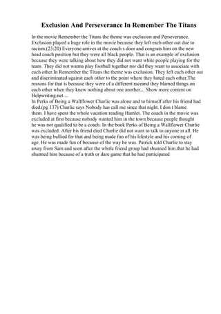 Exclusion And Perseverance In Remember The Titans
In the movie Remember the Titans the theme was exclusion and Perseverance.
Exclusion played a huge role in the movie because they left each other out due to
racism.(23:20) Everyone arrives at the coach s door and congrats him on the new
head coach position but they were all black people. That is an example of exclusion
because they were talking about how they did not want white people playing for the
team. They did not wanna play football together nor did they want to associate with
each other.In Remember the Titans the theme was exclusion. They left each other out
and discriminated against each other to the point where they hated each other.The
reasons for that is because they were of a different raceand they blamed things on
each other when they knew nothing about one another.... Show more content on
Helpwriting.net ...
In Perks of Being a Wallflower Charlie was alone and to himself after his friend had
died.(pg 137) Charlie says Nobody has call me since that night. I don t blame
them. I have spent the whole vacation reading Hamlet. The coach in the movie was
excluded at first because nobody wanted him in the town because people thought
he was not qualified to be a coach. In the book Perks of Being a Wallflower Charlie
was excluded. After his friend died Charlie did not want to talk to anyone at all. He
was being bullied for that and being made fun of his lifestyle and his coming of
age. He was made fun of because of the way he was. Patrick told Charlie to stay
away from Sam and soon after the whole friend group had shunned him.that he had
shunned him because of a truth or dare game that he had participated
 