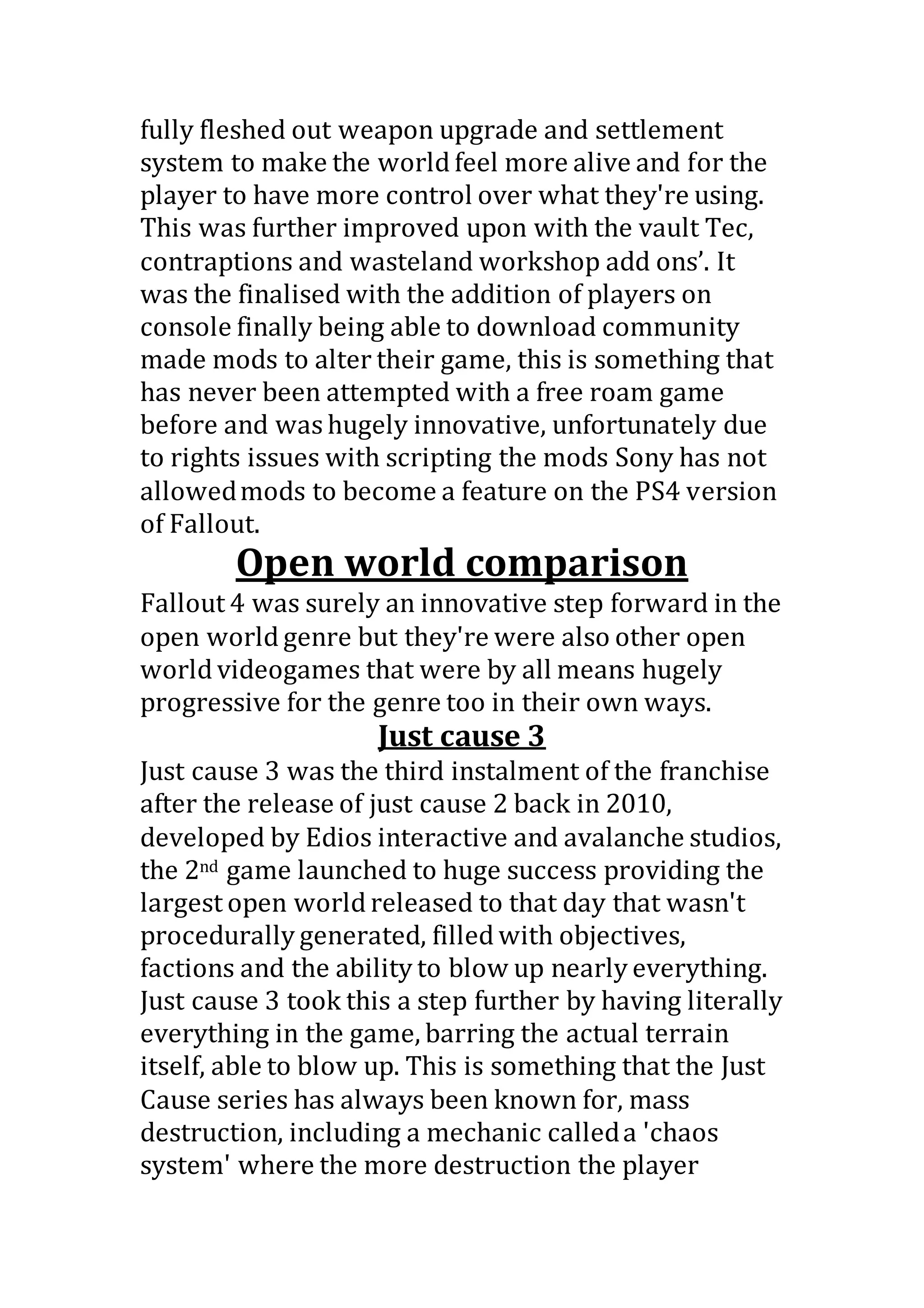 fully fleshed out weapon upgrade and settlement
system to make the world feel more alive and for the
player to have more control over what they're using.
This was further improved upon with the vault Tec,
contraptions and wasteland workshop add ons’. It
was the finalised with the addition of players on
console finally being able to download community
made mods to alter their game, this is something that
has never been attempted with a free roam game
before and was hugely innovative, unfortunately due
to rights issues with scripting the mods Sony has not
allowedmods to become a feature on the PS4 version
of Fallout.
Open world comparison
Fallout 4 was surely an innovative step forward in the
open world genre but they're were also other open
world videogames that were by all means hugely
progressive for the genre too in their own ways.
Just cause 3
Just cause 3 was the third instalment of the franchise
after the release of just cause 2 back in 2010,
developed by Edios interactive and avalanche studios,
the 2nd game launched to huge success providing the
largest open world released to that day that wasn't
procedurally generated, filled with objectives,
factions and the ability to blow up nearly everything.
Just cause 3 took this a step further by having literally
everything in the game, barring the actual terrain
itself, able to blow up. This is something that the Just
Cause series has always been known for, mass
destruction, including a mechanic calleda 'chaos
system' where the more destruction the player
 
