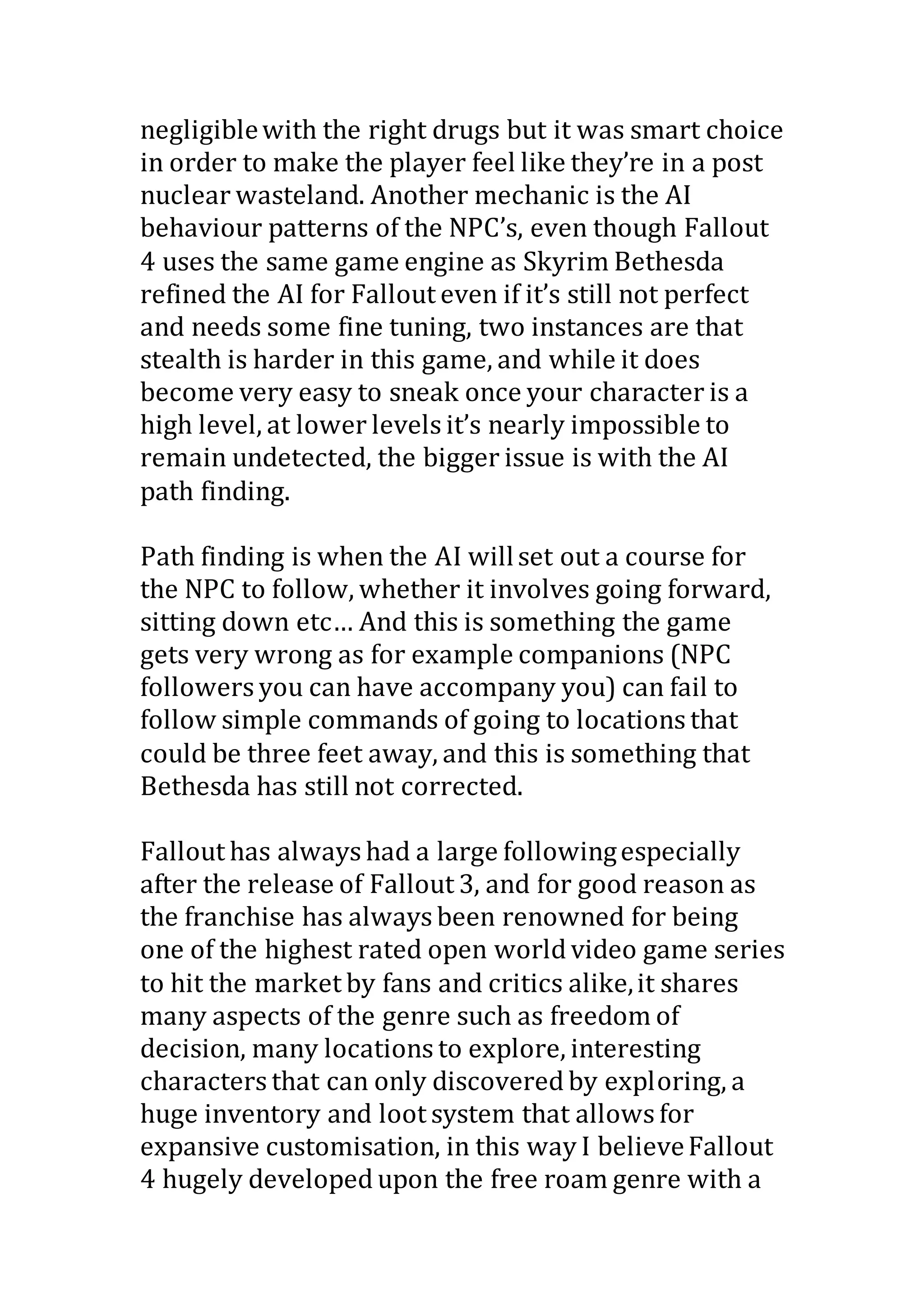 negligiblewith the right drugs but it was smart choice
in order to make the player feel like they’re in a post
nuclear wasteland. Another mechanic is the AI
behaviour patterns of the NPC’s, even though Fallout
4 uses the same game engine as Skyrim Bethesda
refined the AI for Fallout even if it’s still not perfect
and needs some fine tuning, two instances are that
stealth is harder in this game, and while it does
become very easy to sneak once your character is a
high level, at lower levels it’s nearly impossible to
remain undetected, the bigger issue is with the AI
path finding.
Path finding is when the AI willset out a course for
the NPC to follow, whether it involves going forward,
sitting down etc… And this is something the game
gets very wrong as for example companions (NPC
followers you can have accompany you) can fail to
follow simple commands of going to locations that
could be three feet away, and this is something that
Bethesda has still not corrected.
Fallout has always had a large followingespecially
after the release of Fallout 3, and for good reason as
the franchise has always been renowned for being
one of the highest rated open world video game series
to hit the market by fans and critics alike,it shares
many aspects of the genre such as freedom of
decision, many locations to explore, interesting
characters that can only discovered by exploring, a
huge inventory and loot system that allows for
expansive customisation, in this way I believeFallout
4 hugely developed upon the free roam genre with a
 