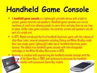 Handheld Game Console   A  handheld game console  is a lightweight, portable device with a built-in screen, games controls and speakers. Handheld game consoles are run on machines of small size allowing people to carry them and play them at any time or place. Unlike video game consoles, the controls, screen and speakers are all part of a single unit. In 1977, Mattel introduced the first handheld electronic game with the release of  Auto Race . Later, several companies including Coleco and Milton Bradley made their own single-game, lightweight table-top or handheld electronic game devices. The oldest true handheld game console with interchangeable cartridges is the Milton Bradley Microvision in 1979. Nintendo is credited with popularizing the handheld console concept with the release of the Game Boy in 1989, and continues to dominate the handheld console market with successive Game Boy models . 