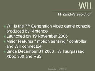 Nintendo's evolution


 WII is the 7th Generation video game console
  produced by Nintendo
 Launched on 19 November 2006
 Major features “ motion sensing “ controller
  and WII connect24
 Since December 31 2008 , WII surpassed
  Xbox 360 and PS3

                       Tarek Antar   1/18/2012
 