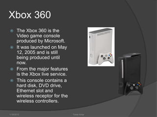 Xbox 360
 The Xbox 360 is the
  Video game console
  produced by Microsoft.
 It was launched on May
  12, 2005 and is still
  being produced until
  now.
 From the major features
  is the Xbox live service.
 This console contains a
  hard disk, DVD drive,
  Ethernet slot and
  wireless receptor for the
  wireless controllers.

1/18/2012                     Tarek Antar
 