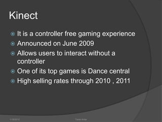 Kinect
 It is a controller free gaming experience
 Announced on June 2009
 Allows users to interact without a
  controller
 One of its top games is Dance central
 High selling rates through 2010 , 2011




1/18/2012             Tarek Antar
 