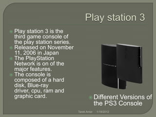  Play station 3 is the
  third game console of
  the play station series.
 Released on November
  11, 2006 in Japan
 The PlayStation
  Network is on of the
  major features.
 The console is
  composed of a hard
  disk, Blue-ray
  driver, cpu, ram and
  graphic card.                       Different   Versions of
                                           the PS3 Console
                             Tarek Antar   1/18/2012
 
