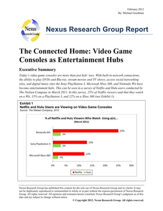 February 2012
By: Michael Goodman

Nexus Research Group Report

The Connected Home: Video Game
Consoles as Entertainment Hubs
Executive Summary
Today’s video game consoles are more than just kids’ toys. With built-in network connections,
the ability to play DVDs and Blu-ray, stream movies and TV shows, access social networking
sites, and digital music sites the Sony PlayStation 3, Microsoft Xbox 360, and Nintendo Wii have
become entertainment hubs. This can be seen in a survey of Netflix and Hulu users conducted by
The Nielsen Company in March 2011. In this survey, 25% of Netflix viewers said that they watch
on a Wii, 13% on a PlayStation 3, and 12% on a Xbox 360 (see Exhibit 1).
Exhibit 1
Netflix and Hulu Users are Viewing on Video Game Consoles
Source: The Nielsen Company, 2012

% of Netflix and Hulu Viewers Who Watch Using a(n)...
(March 2011)
25%

Nintendo Wii

3%
13%

Sony PlayStation 3

3%
12%

Microsoft Xbox 360

2%
0%

5%

10%
Netflix

15%

20%

25%

30%

Hulu

Nexus Research Group has published this content for the sole use of Nexus Research Group and its clients. It may
not be duplicated, reproduced or retransmitted in whole or in part without the express permission of Nexus Research
Group. All rights reserved. All opinions and estimates herein constitute Nexus Research Group’s judgment as of this
date and are subject to change without notice.
© Copyright 2012. Nexus Research Group. All rights reserved.

 