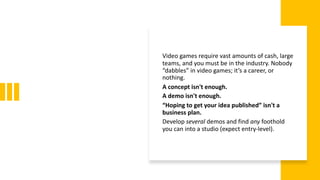 Video games require vast amounts of cash, large
teams, and you must be in the industry. Nobody
“dabbles” in video games; it’s a career, or
nothing.
A concept isn't enough.
A demo isn't enough.
“Hoping to get your idea published” isn't a
business plan.
Develop several demos and find any foothold
you can into a studio (expect entry-level).
 