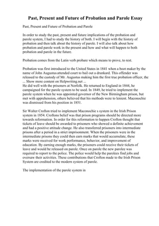 Past, Present and Future of Probation and Parole Essay
Past, Present and Future of Probation and Parole
In order to study the past, present and future implications of the probation and
parole system, I had to study the history of both. I will begin with the history of
probation and then talk about the history of parole. I will also talk about how
probation and parole work in the present and how and what will happen to both
probation and parole in the future.
Probation comes from the Latin verb probare which means to prove, to rest.
Probation was first introduced to the United States in 1841 when a boot maker by the
name of John Augustus attended court to bail out a drunkard. This offender was
released to the custody of Mr. Augustus making him the first true probation officer, the
... Show more content on Helpwriting.net ...
He did well with the prisoners at Norfolk. He returned to England in 1844, he
campaigned for the parole system to be used. In 1849, he tried to implement the
parole system when he was appointed governor of the New Birmingham prison, but
met with apprehension, others believed that his methods were to lenient. Maconochie
was dismissed from his position in 1851.
Sir Walter Crofton tried to implement Maconochie s system in the Irish Prison
system in 1854. Croftons belief was that prison programs should be directed more
towards reformation. In order for this reformation to happen Crofton thought that
tickets of leave should be awarded to prisoners who showed a definite achievement
and had a positive attitude change. He also transferred prisoners into intermediate
prisons after a period in a strict imprisonment. When the prisoners were in the
intermediate prisons they could then earn marks that would accumulate, these
marks were received for work performance, behavior, and improvement of
education. By earning enough marks, the prisoners could receive their tickets of
leave and would be released on parole. Once on parole the new parolee was
required to report to the police. The police would help the parolees find jobs and
oversaw their activities. These contributions that Crofton made to the Irish Prison
System are credited to the modern system of parole.
The implementation of the parole system in
 