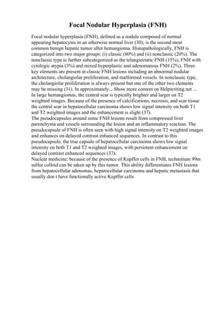 Focal Nodular Hyperplasia (FNH)
Focal nodular hyperplasia (FNH), defined as a nodule composed of normal
appearing hepatocytes in an otherwise normal liver (30), is the second most
common benign hepatic tumor after hemangioma. Histopathologically, FNH is
categorized into two major groups: (i) classic (80%) and (ii) nonclassic (20%). The
nonclassic type is further subcategorized as the telangiectatic FNH (15%), FNH with
cytologic atypia (3%) and mixed hyperplastic and adenomatous FNH (2%). Three
key elements are present in classic FNH lesions including an abnormal nodular
architecture, cholangiolar proliferation, and malformed vessels. In nonclassic type,
the cholangiolar proliferation is always present but one of the other two elements
may be missing (31). In approximately... Show more content on Helpwriting.net ...
In large hemangiomas, the central scar is typically brighter and larger on T2
weighted images. Because of the presence of calcifications, necrosis, and scar tissue
the central scar in hepatocellular carcinoma shows low signal intensity on both T1
and T2 weighted images and the enhancement is slight (37).
The pseudocapsules around some FNH lesions result from compressed liver
parenchyma and vessels surrounding the lesion and an inflammatory reaction. The
pseudocapsule of FNH is often seen with high signal intensity on T2 weighted images
and enhances on delayed contrast enhanced sequences. In contrast to this
pseudocapsule, the true capsule of hepatocellular carcinoma shows low signal
intensity on both T1 and T2 weighted images, with persistent enhancement on
delayed contrast enhanced sequences (37).
Nuclear medicine: because of the presence of Kupffer cells in FNH, technetium 99m
sulfur colloid can be taken up by this tumor. This ability differentiates FNH lesions
from hepatocellular adenomas, hepatocellular carcinoma and hepatic metastasis that
usually don t have functionally active Kupffer cells
 
