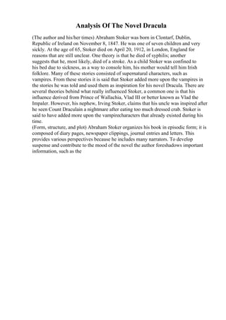 Analysis Of The Novel Dracula
(The author and his/her times) Abraham Stoker was born in Clontarf, Dublin,
Republic of Ireland on November 8, 1847. He was one of seven children and very
sickly. At the age of 65, Stoker died on April 20, 1912, in London, England for
reasons that are still unclear. One theory is that he died of syphilis; another
suggests that he, most likely, died of a stroke. As a child Stoker was confined to
his bed due to sickness, as a way to console him, his mother would tell him Irish
folklore. Many of these stories consisted of supernatural characters, such as
vampires. From these stories it is said that Stoker added more upon the vampires in
the stories he was told and used them as inspiration for his novel Dracula. There are
several theories behind what really influenced Stoker, a common one is that his
influence derived from Prince of Wallachia, Vlad III or better known as Vlad the
Impaler. However, his nephew, Irving Stoker, claims that his uncle was inspired after
he seen Count Draculain a nightmare after eating too much dressed crab. Stoker is
said to have added more upon the vampirecharacters that already existed during his
time.
(Form, structure, and plot) Abraham Stoker organizes his book in episodic form; it is
composed of diary pages, newspaper clippings, journal entries and letters. This
provides various perspectives because he includes many narrators. To develop
suspense and contribute to the mood of the novel the author foreshadows important
information, such as the
 