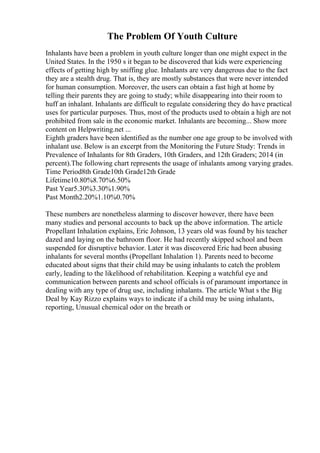 The Problem Of Youth Culture
Inhalants have been a problem in youth culture longer than one might expect in the
United States. In the 1950 s it began to be discovered that kids were experiencing
effects of getting high by sniffing glue. Inhalants are very dangerous due to the fact
they are a stealth drug. That is, they are mostly substances that were never intended
for human consumption. Moreover, the users can obtain a fast high at home by
telling their parents they are going to study; while disappearing into their room to
huff an inhalant. Inhalants are difficult to regulate considering they do have practical
uses for particular purposes. Thus, most of the products used to obtain a high are not
prohibited from sale in the economic market. Inhalants are becoming... Show more
content on Helpwriting.net ...
Eighth graders have been identified as the number one age group to be involved with
inhalant use. Below is an excerpt from the Monitoring the Future Study: Trends in
Prevalence of Inhalants for 8th Graders, 10th Graders, and 12th Graders; 2014 (in
percent).The following chart represents the usage of inhalants among varying grades.
Time Period8th Grade10th Grade12th Grade
Lifetime10.80%8.70%6.50%
Past Year5.30%3.30%1.90%
Past Month2.20%1.10%0.70%
These numbers are nonetheless alarming to discover however, there have been
many studies and personal accounts to back up the above information. The article
Propellant Inhalation explains, Eric Johnson, 13 years old was found by his teacher
dazed and laying on the bathroom floor. He had recently skipped school and been
suspended for disruptive behavior. Later it was discovered Eric had been abusing
inhalants for several months (Propellant Inhalation 1). Parents need to become
educated about signs that their child may be using inhalants to catch the problem
early, leading to the likelihood of rehabilitation. Keeping a watchful eye and
communication between parents and school officials is of paramount importance in
dealing with any type of drug use, including inhalants. The article What s the Big
Deal by Kay Rizzo explains ways to indicate if a child may be using inhalants,
reporting, Unusual chemical odor on the breath or
 