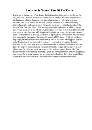 Radiation Is Natural Part Of The Earth
Radiation is natural part of the Earth. Radiation exists all around us, in the air, the
soil, and rock. Humans have lived, and thrived in a radioactive environment since
the beginning of time. Radon is one form of radiation, it s odorless, tasteless,
invisible, and it s in the air we breathe. Cosmic radiation is in space as heavily
charged particles and gamma rays. Terrestrial radiation is emitted naturally in the
form of heat from the Earth. Then we have manmade radiation. In 1895 Roentgen
discovered radiation in his laboratory, the medical benefits of this invisible source of
energy were experimented with in every direction from beauty, to health for many
years, and continues to this day. Radiation is a part of our environment both naturally
and unnaturally (Sources of Radiation Exposure. (2013, June 12). Retrieved from
http://epa.gov/radiation/sources/index.html). Just as the Earth has supplied us with
natural radiation, it has supplied us with ways in which to protect us through
nutrition. In the same way we can protect ourselves from natural radiation, we can
protect ourselves from unnatural radiation. Minerals, spices, herbs, seaweed, and
plants bind the radiation particles in our bodies and are removed naturally. Our
bodies are incredible healing machines, given the correct nutrition and avoiding foods
that impair the immune system, we are designed to heal and thrive in a world filled
with toxins and even radiation. Natural sources of radiation are everywhere.
 