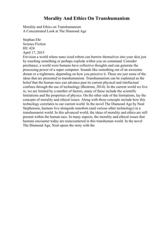Morality And Ethics On Transhumanism
Morality and Ethics on Transhumanism
A Concentrated Look at The Diamond Age
Stephan Ehr
Science Fiction
HU 424
April 17, 2015
Envision a world where nano sized robots can burrow themselves into your skin just
by touching something or perhaps explode within you on command. Consider
perchance, a world were humans have collective thoughts and can generate the
processing power of a super computer. Sounds like something out of an awesome
dream or a nightmare, depending on how you perceive it. These are just some of the
ideas that are presented in transhumanism. Transhumanism can be explained as the
belief that the human race can advance past its current physical and intellectual
confines through the use of technology (Bostrom, 2014). In the current world we live
in, we are limited by a number of factors, many of these include the scientific
limitations and the properties of physics. On the other side of the limitations, lay the
concepts of morality and ethical issues. Along with those concepts include how this
technology correlates to our current world. In the novel The Diamond Age by Neal
Stephenson, humans live alongside nanobots (and various other technology) in a
transhumanist world. In this advanced world, the ideas of morality and ethics are still
present within the human race. In many aspects, the morality and ethical issues that
humans encounter today are reencountered in this transhuman world. In the novel
The Diamond Age, Neal opens the story with the
 