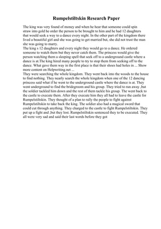 Rumpelstiltskin Research Paper
The king was very found of money and when he hear that someone could spin
straw into gold he order the person to be brought to him and he had 12 daughters
that would seek a way to a dance every night. In the other part of the kingdom there
lived a beautiful girl and she was going to get married but, she did not trust the man
she was going to marry.
The king s 12 daughters and every night they would go to a dance. He ordered
someone to watch them but they never catch them. The princess would give the
person watching them a sleeping spell that seek off to a underground castle where a
dance is at.The king hired many people to try to stop them from seeking off to the
dance. What gave them way in the first place is that their shoes had holes in ... Show
more content on Helpwriting.net ...
They were searching the whole kingdom. They went back into the woods to the house
to find nothing. They nearly search the whole kingdom when one of the 12 dancing
princess said what if he went to the underground castle where the dance is at. They
went underground to find the bridegroom and his group. They tried to run away ,but
the soldier tackled him down and the rest of them tackle his group. The went back to
the castle to execute them. After they execute him they all had to leave the castle for
Rumpelstiltskin. They thought of a plan to rally the people to fight against
Rumpelstiltskin to take back the king. The soldier also had a magical sword that
could cut through anything. They charged to the castle to fight Rumpelstiltskin. They
put up a fight and ,but they lost. Rumpelstiltskin sentenced they to be executed. They
all were very sad and said their last words before they got
 