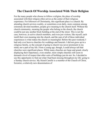 The Church Of Worship Associated With Their Religion
For the many people who choose to follow a religion, the place of worship
associated with their religion often serves as the center of their religious
experience. For followers of Christianity, this significant place is a church. By
attending church services weekly, or sometimes even daily, more common among
extremely devoted members, people give meaning to the church itself. Without the
church community, meaning the people who belong to the church, the church
could be just any another brick building at the end of the street. This is not the
case, however, as active church members, and even just visitors, like myself, each
instill their own meaning into the church, and the sum of all of these individual
experiences is what makes the church so meaningful. Before this past weekend, I
had only ever been to churches for weddings and funerals. I did not grow up in a
religious family, so the concept of going to church was never prominent in my
mind, nor a part of my life. From a young age, though, I could always tell that
churches were significant places. While many churches are large and grand, clearly
displaying their importance, even smaller, more simple churches still seem to
demand a level of respect that other sorts of buildings just do not. So, I decided to
use this opportunity to find out what I had been missing throughout my life: going to
a Sunday church service. My friend Camille is a member of the Church of Christ,
Scientist, a relatively new denomination of
 