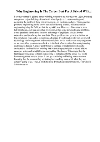 Why Engineering Is The Career Best For A Friend With...
I always wanted to get my hands working, whether it be playing with Legos, building
computers, or just helping a friend with school projects. I enjoy creating and
designing the next best thing or improvements on existing products. These qualities
points to engineering as the career best suited for my interest, with mechanical
engineeringbeing the field perfect for my skill sets. However, this career is not a
full proof plan. Just like any other profession, it has some downsides and problems.
Some problems in this field include: a shortage of engineers, lack of proper
education, and jobs being lost to robots. These problems can get worse in time as
the population rises and as technology advances. Even though we live in a world of
technology run by engineers and mathematicians, we do not have as many engineers
as we need. One reason we can look at is the lack of motivation that an engineering
undergrad is facing. A major contributor to the lack of student interest can be
attributed to the inability of existing STEM teaching techniques to relate STEM
concepts to the real world (Caglar, Aniruddha, Shashank). This means that the
techniques being used to teach engineering is not related to the actual real world
lessons engineers have to know. It can get confusing and boring to the students
knowing that the courses they are taking have nothing to do with what they are
actually going to do. Thus, it leads to more dropouts and more transfers. The United
States faces an
 
