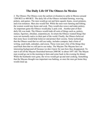 The Daily Life Of The Olmecs In Mexico
2. The Olmecs The Olmecs were the earliest civilization to settle in Mexico around
1200 BCE to 400 BCE. The daily life of the Olmecs included farming, weaving,
pottery, and games. The men would go out and farm squash, beans, sweet potatoes,
and even tomatoes. Men also would fish. While the men were farming and fishing,
the women would stay home and cook. They would also weave and make pottery.
An important game the Olmecs would play is pok a tok . Another part of their
daily life was trade. The Olmecs would trade all sorts of things such as, pottery,
statues, figurines, obsidian, serpentine,etc. In return the Olmecs wanted things that
were not normally native to their part of the world. Finally, the Olmecs believed
that stone faces would help lookover and protect their society. Some technology
that the Olmecs used that we still use today, includes compass, had a form of
writing, used math, calendars, and cocoa. Those were just a few of the things they
used back then that we still put to use today. The Mayans The Mayans have an
interesting background all because we don t know for sure how they disappeared. To
start it all off the Mayans flourished between 2000 BC to about 1697 AD. The Mayan
men would go out in the morning to farm and come back in the evening for dinner.
While the husbands were gone, the wives would get up and start cooking. Something
that the Mayans thought was important was bathing, so once the men got home they
would clean up.
 