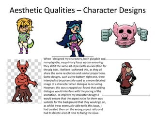 Aesthetic Qualities – Character Designs
When I designed my characters, both playable and
non-playable, my primary focus was on ensuring
they all fit the same art-style (with an exception for
the pig boss. I believe I achieved this, as they all
share the same resolution and similar proportions.
Some designs, such as the bottom right one, were
intended to be potentially used as a more detailed
image of a character when dialogue is occurring.
However, this was scrapped as I found that adding
dialogue would interfere with the pacing of the
animation. To improve my character designs I
would ensure that the aspect ratio for them was
suitable for the background that they would go on,
as whilst I was eventually able to fix this issue, I
had created them on the wrong aspect ratio and
had to devote a lot of time to fixing the issue.
 