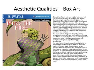 Aesthetic Qualities – Box Art
• Overall, I am happy with how my box art turned out.
The quality of the character drawn is high, with in
depth shading in top of an interesting pose. The
background has a similar colour scheme to the Hellish
theme I intended for the enemies of the game. The
main motif and the background utilise mostly different
colours, with yellow being the only common one. This
prevents the motif and the background from blending
into each other whilst the yellow creates consistency
between the two so that they don’t feel completely
alien from one another.
• The cover reflects the game’s design by utilising
strongly contrasting light and dark colours. The heavy
use of black to create depth as well as defining outlines
redlects the game’s contrasting foreground and
background designs on top of looking good
aesthetically.
• The cover keeps the audience’s interest by having an
interesting character design as the main motif that
invites the viewer to ask questions as to certain
features of him. Furthermore, the strong saturation of
the character makes the image leap out at the viewer,
increasing its eye-grabbing qaulity. However, I feel that
the background lacks anything particularly interesting.
Whilst I feel that this does point more attention
towards the main motif and prevents the page from
feeling too cluttered or difficult to make out details, A
bit more detail in the background would have made the
whole page more appealing instead of just the main
motif.
 