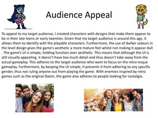 Audience Appeal
To appeal to my target audience, I created characters with designs that make them appear to
be in their late teens or early twenties. Given that my target audience is around this age, it
allows them to identify with the playable characters. Furthermore, the use of darker colours in
the level design gives the game’s aesthetic a more mature feel whilst not making it appear dull
. The game’s UI is simple, holding function over aesthetic. This means that although the UI is
still visually appealing, it doesn’t have too much detail and thus doesn’t take away from the
actual gameplay. This adheres to the target audience who want to focus on the retro-esque
gameplay. Furthermore, by keeping the UI simple, it prevents it from adhering to any specific
gender, thus not ruling anyone out from playing the game. With enemies inspired by retro
games such as the original Doom, the game also adheres to people looking for nostalgia.
 