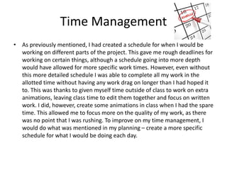 Time Management
• As previously mentioned, I had created a schedule for when I would be
working on different parts of the project. This gave me rough deadlines for
working on certain things, although a schedule going into more depth
would have allowed for more specific work times. However, even without
this more detailed schedule I was able to complete all my work in the
allotted time without having any work drag on longer than I had hoped it
to. This was thanks to given myself time outside of class to work on extra
animations, leaving class time to edit them together and focus on written
work. I did, however, create some animations in class when I had the spare
time. This allowed me to focus more on the quality of my work, as there
was no point that I was rushing. To improve on my time management, I
would do what was mentioned in my planning – create a more specific
schedule for what I would be doing each day.
 