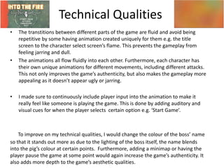 Technical Qualities
• The transtitions between different parts of the game are fluid and avoid being
repetitive by some having animation created uniquely for them e.g. the title
screen to the character select screen’s flame. This prevents the gameplay from
feeling jarring and dull.
• The animations all flow fluidly into each other. Furthermore, each character has
their own unique animations for different movements, including different attacks.
This not only improves the game’s authenticity, but also makes the gameplay more
appealing as it doesn’t appear ugly or jarring.
• I made sure to continuously include player input into the animation to make it
really feel like someone is playing the game. This is done by adding auditory and
visual cues for when the player selects certain option e.g. ‘Start Game’.
To improve on my technical qualities, I would change the colour of the boss’ name
so that it stands out more as due to the lighting of the boss itself, the name blends
into the pig’s colour at certain points. Furthermore, adding a minimap or having the
player pause the game at some point would again increase the game’s authenticity. It
also adds more depth to the game’s aesthetic qualities.
 