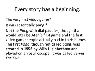 Every story has a beginning.
The very first video game?
It was essentially pong.*
Not the Pong with dial paddles, though that
would later be Atari’s first game and the first
video game people actually had in their homes.
The first Pong, though not called pong, was
created in 1958 by Willy Higinbotham and
played on an oscilloscope. It was called Tennis
For Two.
 