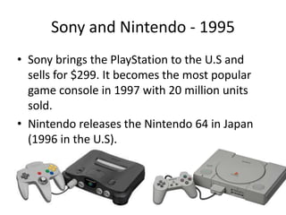 Sony and Nintendo - 1995
• Sony brings the PlayStation to the U.S and
sells for $299. It becomes the most popular
game console in 1997 with 20 million units
sold.
• Nintendo releases the Nintendo 64 in Japan
(1996 in the U.S).
 