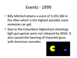 Events - 1999
• Billy Mitchell attains a score of 3,333,360 in
Pac-Man which is the highest possible score
someone can get.
• Due to the Columbine Highschool shootings
light gun games were not released by SEGA. It
also caused the banning of imported guns
with American consoles.
 
