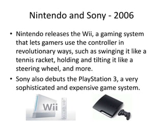Nintendo and Sony - 2006
• Nintendo releases the Wii, a gaming system
that lets gamers use the controller in
revolutionary ways, such as swinging it like a
tennis racket, holding and tilting it like a
steering wheel, and more.
• Sony also debuts the PlayStation 3, a very
sophisticated and expensive game system.
 