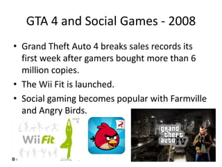 GTA 4 and Social Games - 2008
• Grand Theft Auto 4 breaks sales records its
first week after gamers bought more than 6
million copies.
• The Wii Fit is launched.
• Social gaming becomes popular with Farmville
and Angry Birds.
 