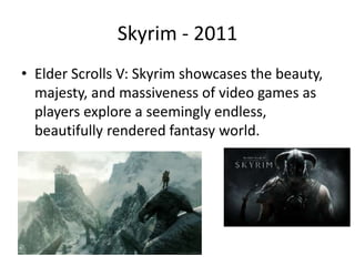 Skyrim - 2011
• Elder Scrolls V: Skyrim showcases the beauty,
majesty, and massiveness of video games as
players explore a seemingly endless,
beautifully rendered fantasy world.
 