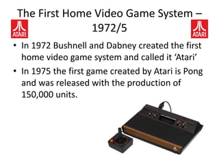 The First Home Video Game System –
1972/5
• In 1972 Bushnell and Dabney created the first
home video game system and called it ‘Atari’
• In 1975 the first game created by Atari is Pong
and was released with the production of
150,000 units.
 