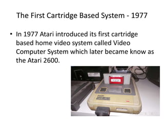 The First Cartridge Based System - 1977
• In 1977 Atari introduced its first cartridge
based home video system called Video
Computer System which later became know as
the Atari 2600.
 