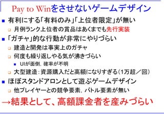 Pay to Winをさせないゲームデザイン
 有利にする「有料のみ」「上位者限定」が無い
 月例ランク上位者の賞品はあくまでも先行実装
 「ガチャ」的な行動が非常にやりづらい
 建造と開発は事実上のガチャ
 何度も繰り返しやる気が沸きづらい
 UIが面倒，確率が不明
 大型建造：資源購入だと高額になりすぎる（1万超／回）
 ほぼスタンドアロンとして遊ぶゲームデザイン
 他プレイヤーとの競争要素，バトル要素が無い
→結果として、高額課金者を産みづらい
 