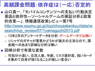 高額課金問題：依存症は（一応）否定的
 山口真一，「モバイルコンテンツへの支払い行動決定
要因と依存性―ソーシャルゲームの実証分析と政策
的含意―」，情報通信政策レビュー第7号
http://www.soumu.go.jp/iicp/chousakenkyu/data/re
search/icp_review/07/1yamaguchi2013.pdf
 13年2月のアンケートデータを分析：ゲームデータでは無い
 ソシャゲのガチャが害悪かどうかが論文の主旨なので、課
金額へのあまり詳細な分析は無い
 回帰分析で有意な変数
 可処分小遣い、交流人数、年齢、リスク選好度、強いカード
を集めて自身が強くなることが嬉しい度合い
 