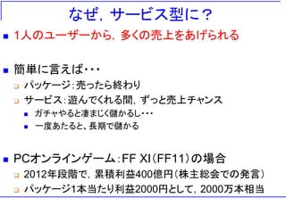 なぜ，サービス型に？
 1人のユーザーから，多くの売上をあげられる
 簡単に言えば・・・
 パッケージ：売ったら終わり
 サービス：遊んでくれる間，ずっと売上チャンス
 ガチャやると凄まじく儲かるし・・・
 一度あたると、長期で儲かる
 PCオンラインゲーム：FF XI（FF11）の場合
 2012年段階で，累積利益400億円（株主総会での発言）
 パッケージ1本当たり利益2000円として，2000万本相当
 