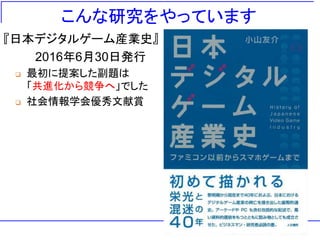 こんな研究をやっています
『日本デジタルゲーム産業史』
2016年6月30日発行
 最初に提案した副題は
「共進化から競争へ」でした
 社会情報学会優秀文献賞
 