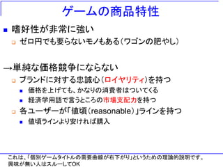 ゲームの商品特性
 嗜好性が非常に強い
 ゼロ円でも要らないモノもある（ワゴンの肥やし）
→単純な価格競争にならない
 ブランドに対する忠誠心（ロイヤリティ）を持つ
 価格を上げても、かなりの消費者はついてくる
 経済学用語で言うところの市場支配力を持つ
 各ユーザーが「値頃（reasonable）」ラインを持つ
 値頃ラインより安ければ購入
これは、「個別ゲームタイトルの需要曲線が右下がり」というための理論的説明です。
興味が無い人はスルーしてOK
 