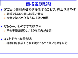価格差別戦略
 客ごとに個別の価格を提示することで，売上を増やす
 高額でもOKな客には高い価格
 安価でないとダメな客には低い価格
 もちろん，そのままではダメ
 不公平感を感じないような工夫が必要
 よくある例：家電製品
 標準的な製品＋それより安いものと高いものを販売
 