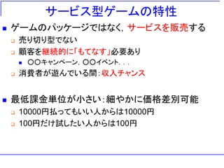 サービス型ゲームの特性
 ゲームのパッケージではなく，サービスを販売する
 売り切り型でない
 顧客を継続的に「もてなす」必要あり
 ○○キャンペーン，○○イベント．．．
 消費者が遊んでいる間：収入チャンス
 最低課金単位が小さい：細やかに価格差別可能
 10000円払ってもいい人からは10000円
 100円だけ試したい人からは100円
 