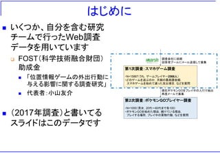 はじめに
 いくつか、自分を含む研究
チームで行ったWeb調査
データを用いています
 FOST（科学技術融合財団）
助成金
 「位置情報ゲームの外出行動に
与える影響に関する調査研究」
 代表者：小山友介
 （2017年調査）と書いてる
スライドはこのデータです
第1次調査：スマホゲーム調査
・N=15867（うち，ゲームプレイヤー2568人）
・どのゲームを遊ぶのか，月額の最高課金額，
スマホゲームを始めて減った支出項目，などを質問
第2次調査：ポケモンGOプレイヤー調査
・N=1000（男女，20代～60代まで各100）
・ポケモンGOを始めた理由，続けている理由，
プレイする場所，プレイ中の買物行動，などを質問
現在ポケモンGOをプレイ中の人だけ抽出
再度メールで募集
調査会社に依頼
回答者プールにメール送信して募集
 