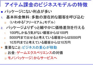 アイテム課金のビジネスモデルの特徴
 パッケージにない利点が多い
1. 基本料金無料：多数の潜在的な顧客を呼び込む
 （いわゆる「フリーミアム」モデル）
2. パッケージよりずっと細やかに価格差別を行える
1. 100円しか払う気がない顧客からは100円
2. 5000円まで出せると考えている顧客からは5000円
3. 10万円までと考えている顧客からは10万円
▶ 重要なこと：ビジネスの重心が移動
 お金：ゲームエクスペリエンスの対価
 モノ（パッケージ）からサービスへ
 