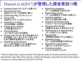 Hamari et al(2017)が整理した課金要因19種
 Avioding Spam（スパムゲーを避ける）
 Becoming the best
（他のプレイヤーとの競争に勝つ）
 Continuing Play（コンティニュー）
 Giving Gifts
（他のプレイヤーへのプレゼント）
 Investing in a hobby
（自分の趣味への投資）
 Indulging the children
（子供を喜ばせたい）
 Personalization
（キャラをデコるための課金）
 Playing with friends（友人枠を増やすた
めの課金。また、友人とプレイ可にする
ために課金が必要なゲームも存在）
 Protecting achievements
（ゲーム内で達成したモノを盗まれる／
壊されることが無いように守る）
 Reaching completion
（ゲームを最後まで遊ぶため）
 Reasonable pricing
（ゲーム内課金が十分安いと感じた）
 Avoiding repetition
（同じことの繰り返しが嫌）
 Showing off achievements
（トロフィーやバッジなどの実績）
 Showing off to friends
（実績などを友人に見せびらかす）
 Participating in a special event
（ゲーム内イベントに参加）
 Special offer
（期間限定特価アイテムの購入）
 Speeding timers
（ゲーム内の時間進行を早める）
 Supporting a good game
（良いゲームをサポートしたい）
 Unlocking content
（コンテンツのアンロック）
"Why do players buy in-game content? An empirical study on concrete purchase motivations",
Juho Hamari, Kati Alha, Simo Jarvela, J. Matias Kivikangas Jonna Koivisto,Janne Paavilainen,
Computers in Human Behavior 68 (2017) 538-546
 