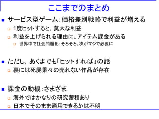 ここまでのまとめ
 サービス型ゲーム：価格差別戦略で利益が増える
 1度ヒットすると，莫大な利益
 利益を上げられる理由に、アイテム課金がある
 世界中で社会問題化：そろそろ、次がマジで必要に
 ただし，あくまでも「ヒットすれば」の話
 裏には死屍累々の売れない作品が存在
 課金の動機：さまざま
 海外ではかなりの研究蓄積あり
 日本でそのまま適用できるかは不明
 