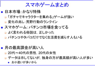 スマホゲームまとめ
 日本市場：かなり特殊
 「ガチャでキャラクターを集める」ゲームが強い
 変化の兆し：荒野行動のランクイン
 スマホゲーム：パチンコ市場を食ってる
 よく言われる俗説は，正しかった
 パチンコやタバコだけでなく生活費を減らす人もいる
 月の最高課金が高い人
 20代～40代の男性，20代の女性
 データは示してないが，独身の方が最高額が高い人が多い
 お小遣いが多いから
 