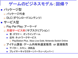 ゲームのビジネスモデル：回帰？
 パッケージ型
 パッケージ代金
 DLC（ダウンロードコンテンツ）
 サービス型
 Pay Per Play：アーケード
 月額サービス料（サブスクリプション）
 昔：ガラケー，オンラインゲーム
 近年：ネットワークサービス
 PlayStation Plus，Xbox Live Gold, Nintendo Switch Online
 アイテム課金：ゲーム内有料通貨販売 or 直接販売
 アバター，スキン，消耗品
 プレイヤーキャラクター（パーティーメンバー）
 