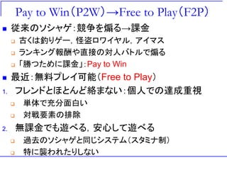 Pay to Win（P2W）→Free to Play（F2P）
 従来のソシャゲ：競争を煽る→課金
 古くは釣りゲー，怪盗ロワイヤル，アイマス
 ランキング報酬や直接の対人バトルで煽る
 「勝つために課金」：Pay to Win
 最近：無料プレイ可能（Free to Play）
1. フレンドとほとんど絡まない：個人での達成重視
 単体で充分面白い
 対戦要素の排除
2. 無課金でも遊べる，安心して遊べる
 過去のソシャゲと同じシステム（スタミナ制）
 特に襲われたりしない
 