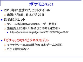 ポケモンGO
 2016年に生まれたヒットタイトル
 米国：7月6日，日本：7月22日
 記録的大ヒット
 リリース当初はtwitterのユーザー数抜く
 累積売上20億ドル突破（2018年9月25日）
 https://japanese.engadget.com/2018/09/27/go-20-3/
 「ガチャ」のないビジネスモデル
 キャラクター集めは既存の日本ゲームと同じ
 ガチャ課金がない
 