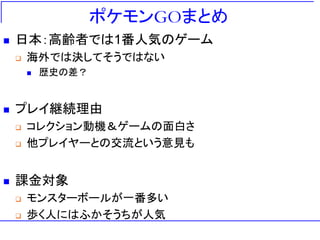 ポケモンGOまとめ
 日本：高齢者では1番人気のゲーム
 海外では決してそうではない
 歴史の差？
 プレイ継続理由
 コレクション動機＆ゲームの面白さ
 他プレイヤーとの交流という意見も
 課金対象
 モンスターボールが一番多い
 歩く人にはふかそうちが人気
 