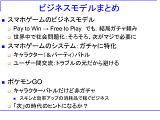 ビジネスモデルまとめ
 スマホゲームのビジネスモデル
 Pay to Win → Free to Play でも，結局ガチャ頼み
 世界中で社会問題化：そろそろ、次がマジで必要に
 スマホゲームのシステム：ガチャに特化
 キャラクター（＆パーティ）バトル
 ユーザー間交流：トラブルの元だから避ける
 ポケモンGO
 キャラクターバトルだけど非ガチャ
 スキンと効率アップの消耗品で稼ぐビジネス
 「次」の時代のヒントになるか？
 